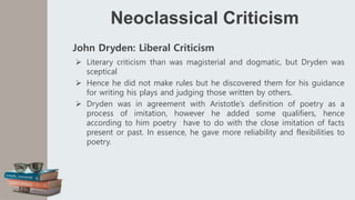 Neoclassical Criticism
John Dryden: Liberal Criticism
 Literary criticism than was magisterial and dogmatic, but Dryden was
sceptical
 Hence he did not make rules but he discovered them for his guidance
for writing his plays and judging those written by others.
 Dryden was in agreement with Aristotle’s definition of poetry as a
process of imitation, however he added some qualifiers, hence
according to him poetry have to do with the close imitation of facts
present or past. In essence, he gave more reliability and flexibilities to
poetry.
 