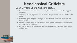 Neoclassical Criticism
John Dryden: Liberal Criticism cont…..
 In terms of criticism, drama, in tragedy he made a case of double lagged
imitation.
 According to him, a poet is free to imitate things as they are said or thought
to be.
 Hence he gave the poet the right to imitate what could be, might be, or
ought to be.
 Dryden brushed away all the arbitrary bans against freedom of compositions
and freedom of thoughts.
 He see no reason of prohibiting the tragi-comedy for it mingles mirth with a
serious plot.
 