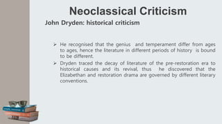 Neoclassical Criticism
John Dryden: historical criticism
 He recognised that the genius and temperament differ from ages
to ages, hence the literature in different periods of history is bound
to be different.
 Dryden traced the decay of literature of the pre-restoration era to
historical causes and its revival, thus he discovered that the
Elizabethan and restoration drama are governed by different literary
conventions.
 