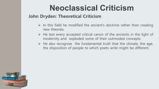 Neoclassical Criticism
John Dryden: Theoretical Criticism
 In this field he modified the ancient’s doctrine rather than creating
new theories.
 He test every accepted critical canon of the ancients in the light of
modernity and exploded some of their outmoded concepts.
 He also recognise the fundamental truth that the climate, the age,
the disposition of people to which poets write might be different.
 