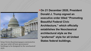 On 21 December 2020, President
Donald J. Trump signed an
executive order titled “Promoting
Beautiful Federal Civic
Architecture,” which officially
establishes the Neoclassical
architectural style as the
“preferred” style for all United
States federal buildings.
https://www.theartnewspaper.com/news/tru
mp-may-order-all-new-government-
buildings-to-be-designed-in-the-neoclassical-
style
 