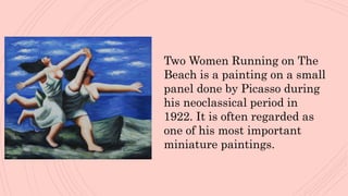 Two Women Running on The
Beach is a painting on a small
panel done by Picasso during
his neoclassical period in
1922. It is often regarded as
one of his most important
miniature paintings.
 