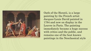 Oath of the Horatii, is a large
painting by the French artist
Jacques-Louis David painted in
1784 and now on display in the
Louvre in Paris. The painting
immediately became a huge success
with critics and the public, and
remains one of the best known
paintings in the Neoclassical style
 