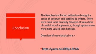 Conclusion
https://youtu.be/aR86ja-RcSA
The Neoclassical Period inliterature brought a
sense of decorum and stability to writers. There
were rules to be carefully followed. It was a time
of careful moral appearance, though appearances
were more valued than honesty.
Overview of neo-classical era :-
 