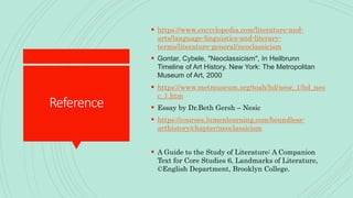 Reference
 https://www.encyclopedia.com/literature-and-
arts/language-linguistics-and-literary-
terms/literature-general/neoclassicism
 Gontar, Cybele, "Neoclassicism", In Heilbrunn
Timeline of Art History. New York: The Metropolitan
Museum of Art, 2000
 https://www.metmuseum.org/toah/hd/neoc_1/hd_neo
c_1.htm
 Essay by Dr.Beth Gersh – Nesic
 https://courses.lumenlearning.com/boundless-
arthistory/chapter/neoclassicism
 A Guide to the Study of Literature: A Companion
Text for Core Studies 6, Landmarks of Literature,
©English Department, Brooklyn College.
 
