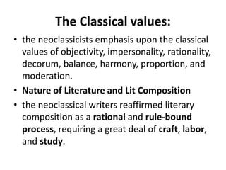 The Classical values:
• the neoclassicists emphasis upon the classical
values of objectivity, impersonality, rationality,
decorum, balance, harmony, proportion, and
moderation.
• Nature of Literature and Lit Composition
• the neoclassical writers reaffirmed literary
composition as a rational and rule-bound
process, requiring a great deal of craft, labor,
and study.
 