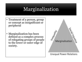 Marginalization
• Treatment of a person, group
or concept as insignificant or
peripheral
• Marginalization has been
defined as a complex process
of relegating groups of people
to the lower or outer edge of
society.
 