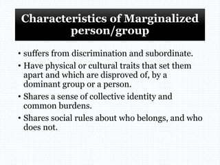 Characteristics of Marginalized
person/group
• suffers from discrimination and subordinate.
• Have physical or cultural traits that set them
apart and which are disproved of, by a
dominant group or a person.
• Shares a sense of collective identity and
common burdens.
• Shares social rules about who belongs, and who
does not.
 