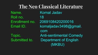 Name. Komal Jadav
Roll no. 18
Enrollment no. 2069108420200016
Email ID. komaljadav3498@gmail.
com
Topic. Anti-sentimental Comedy
Submitted to. Department of English
(MKBU)
The Neo Classical Literature
 