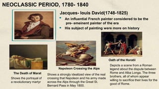 Jacques- louis David(1748-1825)
An influential French painter considered to be the
pre- emeinent painter of the era
His subject of painting were more on history
The Death of Marat
Shows the portrayal of
a revolutionary martyr
Napoleon Crossing the Alps
Shows a strongly idealized view of the real
crossing that Napoleon and his army made
across the Alps through the Great St.
Bernard Pass in May 1800.
Oath of the Horatii
Depicts a scene from a Roman
legend about the dispute between
Rome and Alba Longa. The three
brothers, all of whom appear
willing to sacrifice their lives for the
good of Rome.
NEOCLASSIC PERIOD, 1780- 1840
 