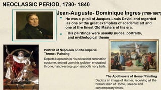 Jean-Auguste- Dominique Ingres (1780-1867)
He was a pupil of Jacques-Louis David, and regarded
as one of the great examplers of academic art and
one of the finest Old Masters of his era.
His paintings were usually nudes, portraits,
and mythological theme
Portrait of Napoleon on the Imperial
Throne / Painting
Depicts an image of Homer, receiving all the
brilliant men of Rome, Greece and
contemporary times.
The Apotheosis of Homer/Painting
Depicts Napoleon in his decadent coronation
costume. seated upon his golden- encrusted
throne, hand resting upon smooth ivory balls.
NEOCLASSIC PERIOD, 1780- 1840
 