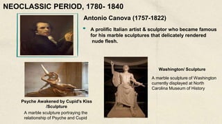 Antonio Canova (1757-1822)
A prolific Italian artist & sculptor who became famous
for his marble sculptures that delicately rendered
nude flesh.
Psyche Awakened by Cupid's Kiss
/Sculpture
A marble sculpture portraying the
relationship of Psyche and Cupid
Washington/ Sculpture
A marble sculpture of Washington
currently displayed at North
Carolina Museum of History
NEOCLASSIC PERIOD, 1780- 1840
 
