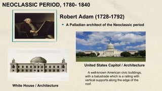 Robert Adam (1728-1792)
A Palladian architect of the Neoclassic period
White House / Architecture
United States Capitol / Architecture
A well-known American civic buildings,
with a balustrade which is a railing with
vertical supports along the edge of the
roof.
NEOCLASSIC PERIOD, 1780- 1840
 
