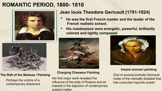 Jean louis Theodore Gericault (1791-1824)
He was the first French master and the leader of the
French realistic school.
His masterpiece were energetic, powerful, brilliantly
colored and tightly composed
The Raft of the Medusa / Painting
Portrays the victims of a
contemporary shipwreck
Charging Chasseur Painting
.
His first major work revealed the
influence of the style of Rubens and an
interest in the depiction of contemporary
subject matter
Insane woman/ painting
One of several portraits Gericault
made of the mentally disabled that
has a peculiar hypnotic power
ROMANTIC PERIOD, 1800- 1810
 