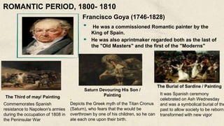 Francisco Goya (1746-1828)
He was a commissioned Romantic painter by the
King of Spain.
He was also aprintmaker regarded both as the last of
the "Old Masters" and the first of the "Moderns"
The Third of may/ Painting
Commemorates Spanish
resistance to Napoleon's armies
during the occupation of 1808 in
the Peninsular War
Saturn Devouring His Son /
Painting
.
Depicts the Greek myth of the Titan Cronus
(Saturn), who fears that the would be
overthrown by one of his children, so he can
ate each one upon their birth.
The Burial of Sardine / Painting
It was Spanish ceremony
celebrated on Ash Wednesday
and was a symbolical burial of the
past to allow society to be reborn,
transformed with new vigor
ROMANTIC PERIOD, 1800- 1810
 