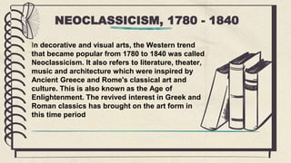 NEOCLASSICISM, 1780 - 1840
In decorative and visual arts, the Western trend
that became popular from 1780 to 1840 was called
Neoclassicism. It also refers to literature, theater,
music and architecture which were inspired by
Ancient Greece and Rome's classical art and
culture. This is also known as the Age of
Enlightenment. The revived interest in Greek and
Roman classics has brought on the art form in
this time period
 