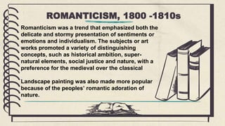 ROMANTICISM, 1800 -1810s
Romanticism was a trend that emphasized both the
delicate and stormy presentation of sentiments or
emotions and individualism. The subjects or art
works promoted a variety of distinguishing
concepts, such as historical ambition, super-
natural elements, social justice and nature, with a
preference for the medieval over the classical
Landscape painting was also made more popular
because of the peoples’ romantic adoration of
nature.
 