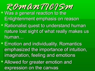 ROMANTICISM
 Was a general reaction to the
  Enlightenment emphasis on reason
 Rationalist quest to understand human
  nature lost sight of what really makes us
  human…
 Emotion and individuality. Romantics
  emphasized the importance of intuition,
  imagination, feeling and emotions
 Allowed for greater emotion and
  expression on the canvas
 