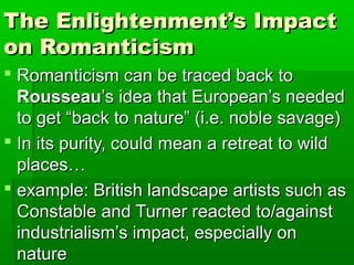 The Enlightenment’s Impact
on Romanticism
 Romanticism can be traced back to
  Rousseau’s idea that European’s needed
  to get “back to nature” (i.e. noble savage)
 In its purity, could mean a retreat to wild
  places…
 example: British landscape artists such as
  Constable and Turner reacted to/against
  industrialism’s impact, especially on
  nature
 