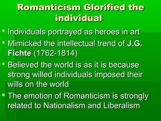Romanticism Glorified the
          individual
 Individuals portrayed as heroes in art
 Mimicked the intellectual trend of J.G.
  Fichte (1762-1814)
 Believed the world is as it is because
  strong willed individuals imposed their
  wills on the world
 The emotion of Romanticism is strongly
  related to Nationalism and Liberalism
 