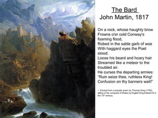 The Bard
  John Martin, 1817
On a rock, whose haughty brow
Frowns o'er cold Conway's
foaming flood,
Robed in the sable garb of woe
With haggard eyes the Poet
stood;
Loose his beard and hoary hair
Streamed like a meteor to the
troubled air.
He curses the departing armies:
“Ruin seize thee, ruthless King!
Confusion on thy banners wait!”

~ Excerpt from a popular poem by Thomas Gray (1755),
telling of the conquest of Wales by English King Edward III in
the 13th century
 
