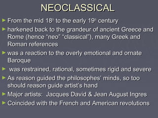 NEOCLASSICAL
► From the mid 18th to the early 19th century
► harkened back to the grandeur of ancient Greece and
  Rome (hence “neo” “classical”), many Greek and
  Roman references
► was a reaction to the overly emotional and ornate
  Baroque
► was restrained, rational, sometimes rigid and severe
► As reason guided the philosophes’ minds, so too
  should reason guide artist’s hand
► Major artists: Jacques David & Jean August Ingres
► Coincided with the French and American revolutions
 