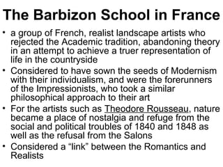 The Barbizon School in France
• a group of French, realist landscape artists who
  rejected the Academic tradition, abandoning theory
  in an attempt to achieve a truer representation of
  life in the countryside
• Considered to have sown the seeds of Modernism
  with their individualism, and were the forerunners
  of the Impressionists, who took a similar
  philosophical approach to their art
• For the artists such as Theodore Rousseau, nature
  became a place of nostalgia and refuge from the
  social and political troubles of 1840 and 1848 as
  well as the refusal from the Salons
• Considered a “link” between the Romantics and
  Realists
 