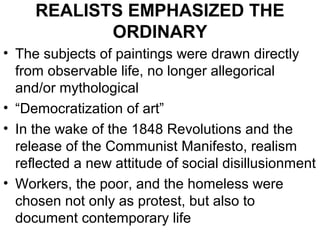 REALISTS EMPHASIZED THE
            ORDINARY
• The subjects of paintings were drawn directly
  from observable life, no longer allegorical
  and/or mythological
• “Democratization of art”
• In the wake of the 1848 Revolutions and the
  release of the Communist Manifesto, realism
  reflected a new attitude of social disillusionment
• Workers, the poor, and the homeless were
  chosen not only as protest, but also to
  document contemporary life
 