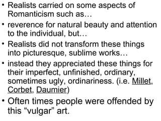 • Realists carried on some aspects of
  Romanticism such as…
• reverence for natural beauty and attention
  to the individual, but…
• Realists did not transform these things
  into picturesque, sublime works…
• instead they appreciated these things for
  their imperfect, unfinished, ordinary,
  sometimes ugly, ordinariness. (i.e. Millet,
  Corbet, Daumier)
• Often times people were offended by
  this “vulgar” art.
 