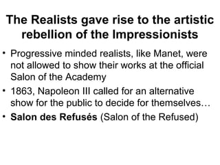 The Realists gave rise to the artistic
  rebellion of the Impressionists
• Progressive minded realists, like Manet, were
  not allowed to show their works at the official
  Salon of the Academy
• 1863, Napoleon III called for an alternative
  show for the public to decide for themselves…
• Salon des Refusés (Salon of the Refused)
 