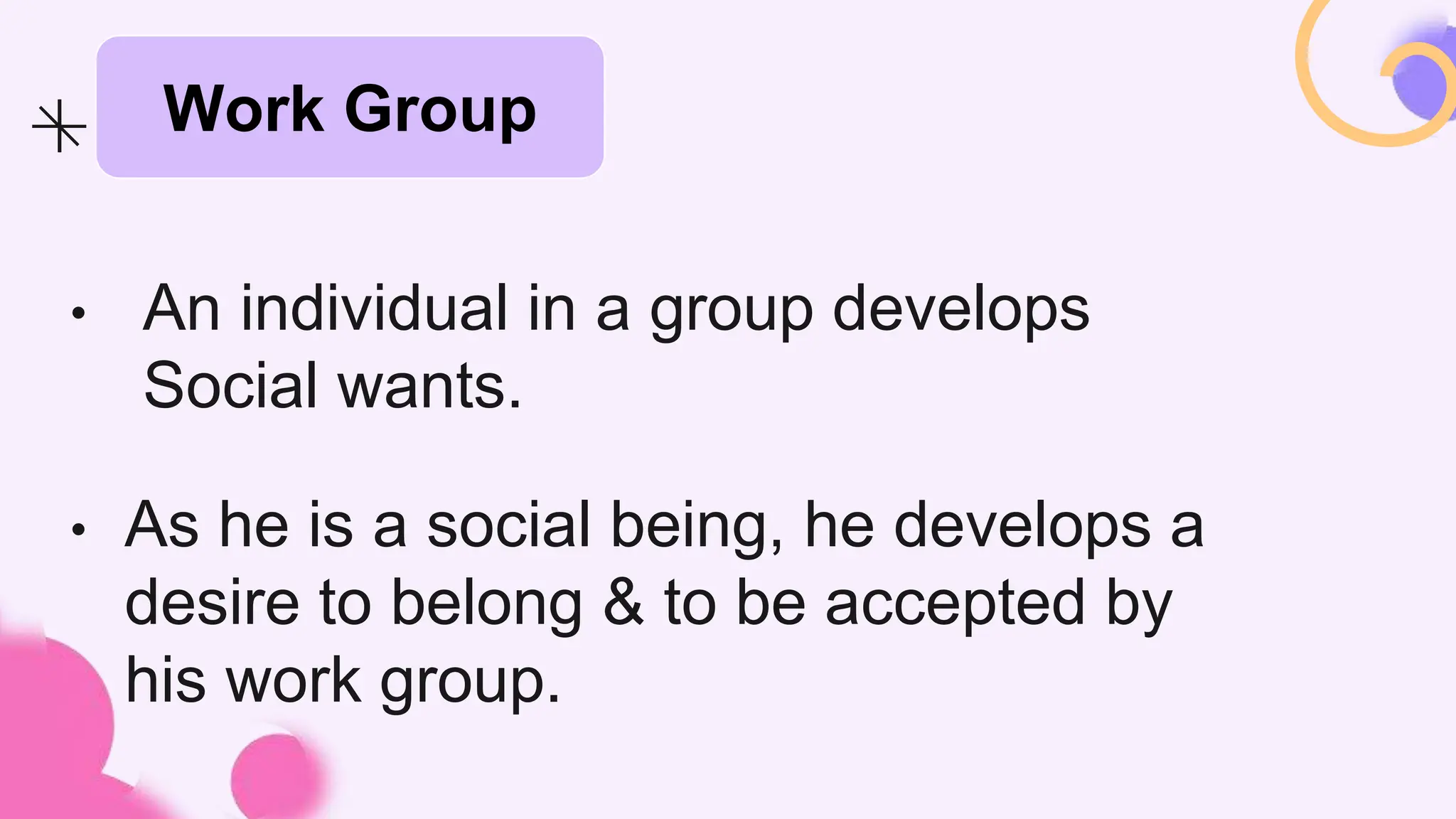 • An individual in a group develops
Social wants.
• As he is a social being, he develops a
desire to belong & to be accepted by
his work group.
Work Group
 