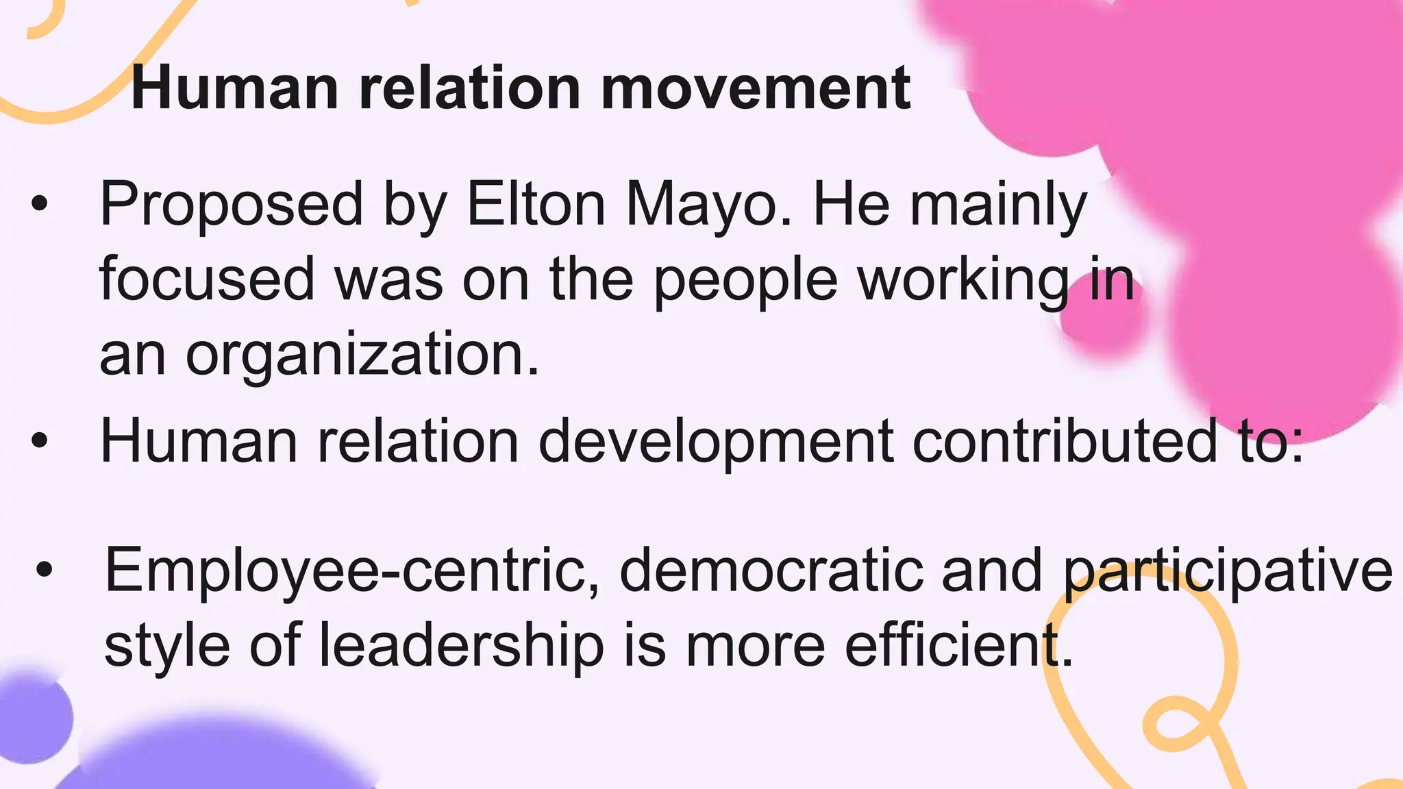 Human relation movement
• Proposed by Elton Mayo. He mainly
focused was on the people working in
an organization.
• Human relation development contributed to:
• Employee-centric, democratic and participative
style of leadership is more efficient.
 