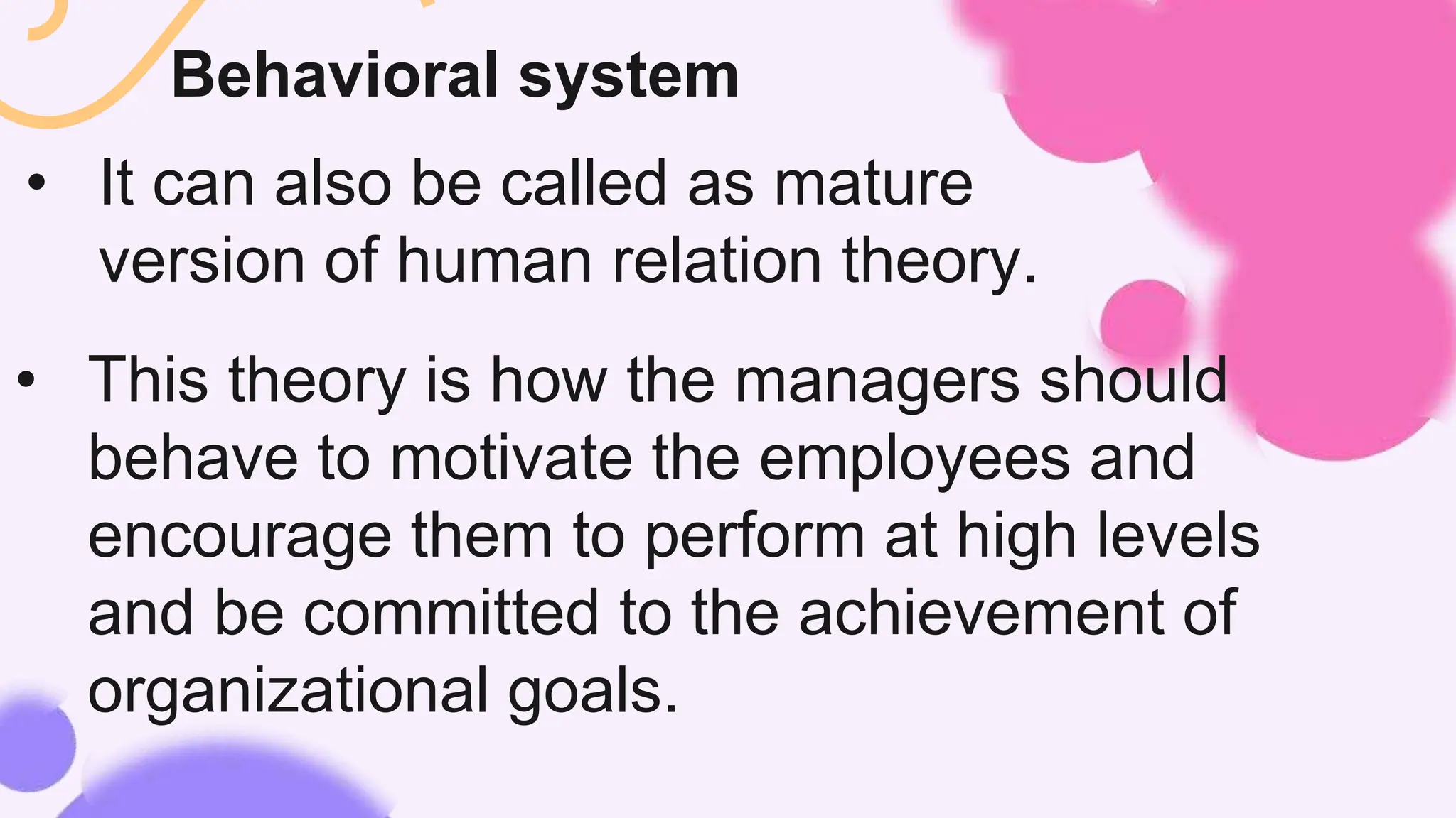 Behavioral system
• It can also be called as mature
version of human relation theory.
• This theory is how the managers should
behave to motivate the employees and
encourage them to perform at high levels
and be committed to the achievement of
organizational goals.
 