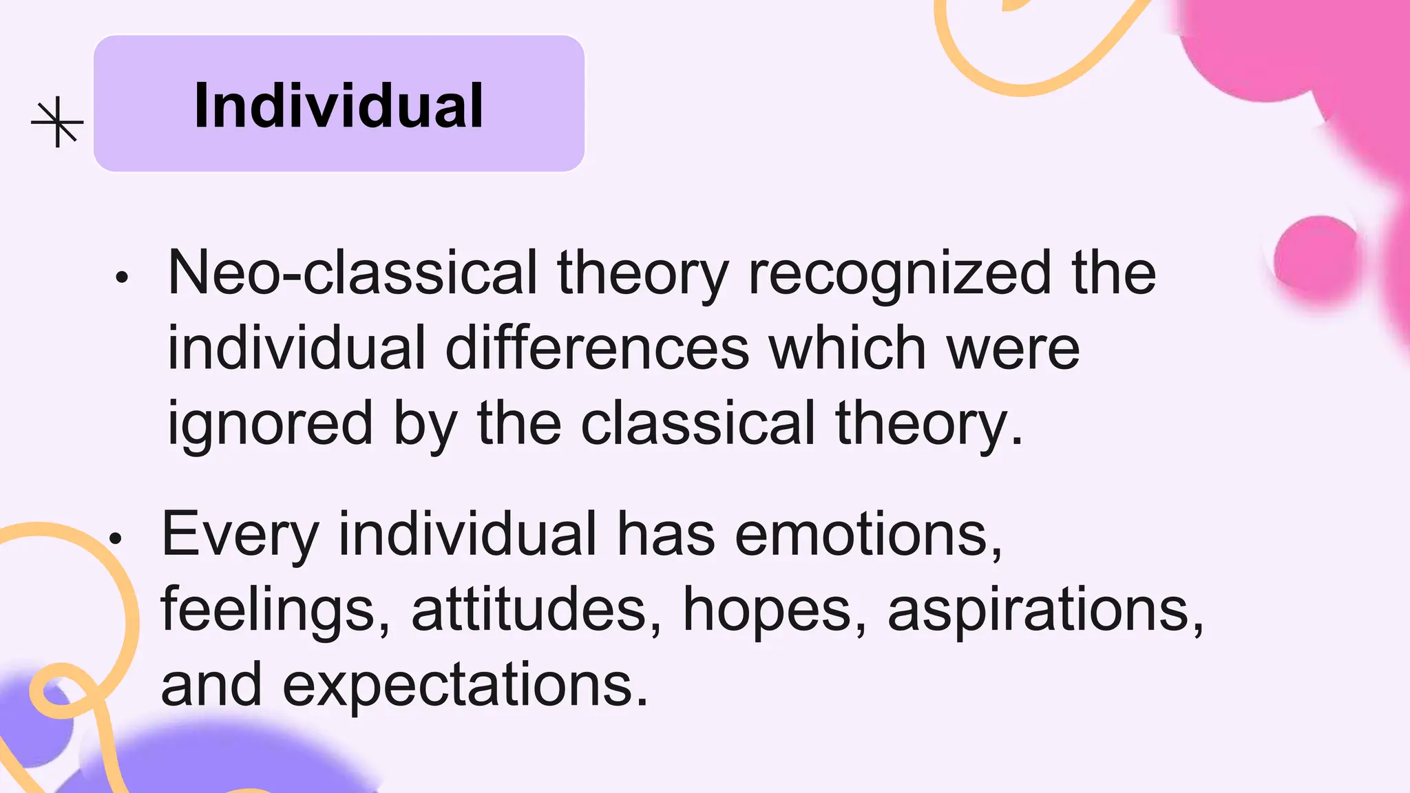 • Every individual has emotions,
feelings, attitudes, hopes, aspirations,
and expectations.
• Neo-classical theory recognized the
individual differences which were
ignored by the classical theory.
Individual
 