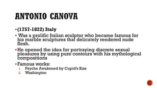 (1757-1822) Italy
 Was a prolific Italian sculptor who became famous for
his marble sculptures that delicately rendered nude
flesh.
He opened the idea for portraying discrete sexual
pleasures by using pure contours with his mythological
compositions
Famous works:
1. Psyche Awakened by Cupid’s Kiss
2. Washington
 