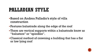 Based on Andrea Palladio’s style of villa
construction
Features balustrade along the edge of the roof
There are vertical supports within a balustrade know as
“balusters” or “spindles”.
Classical method of crowning a building that has a flat
or low lying roof
 