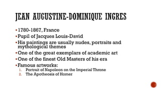 1780-1867, France
Pupil of Jacques Louis-David
His paintings are usually nudes, portraits and
mythological themes
One of the great exemplars of academic art
One of the finest Old Masters of his era
Famous artworks:
1. Portrait of Napoleon on the Imperial Throne
2. The Apotheosis of Homer
 