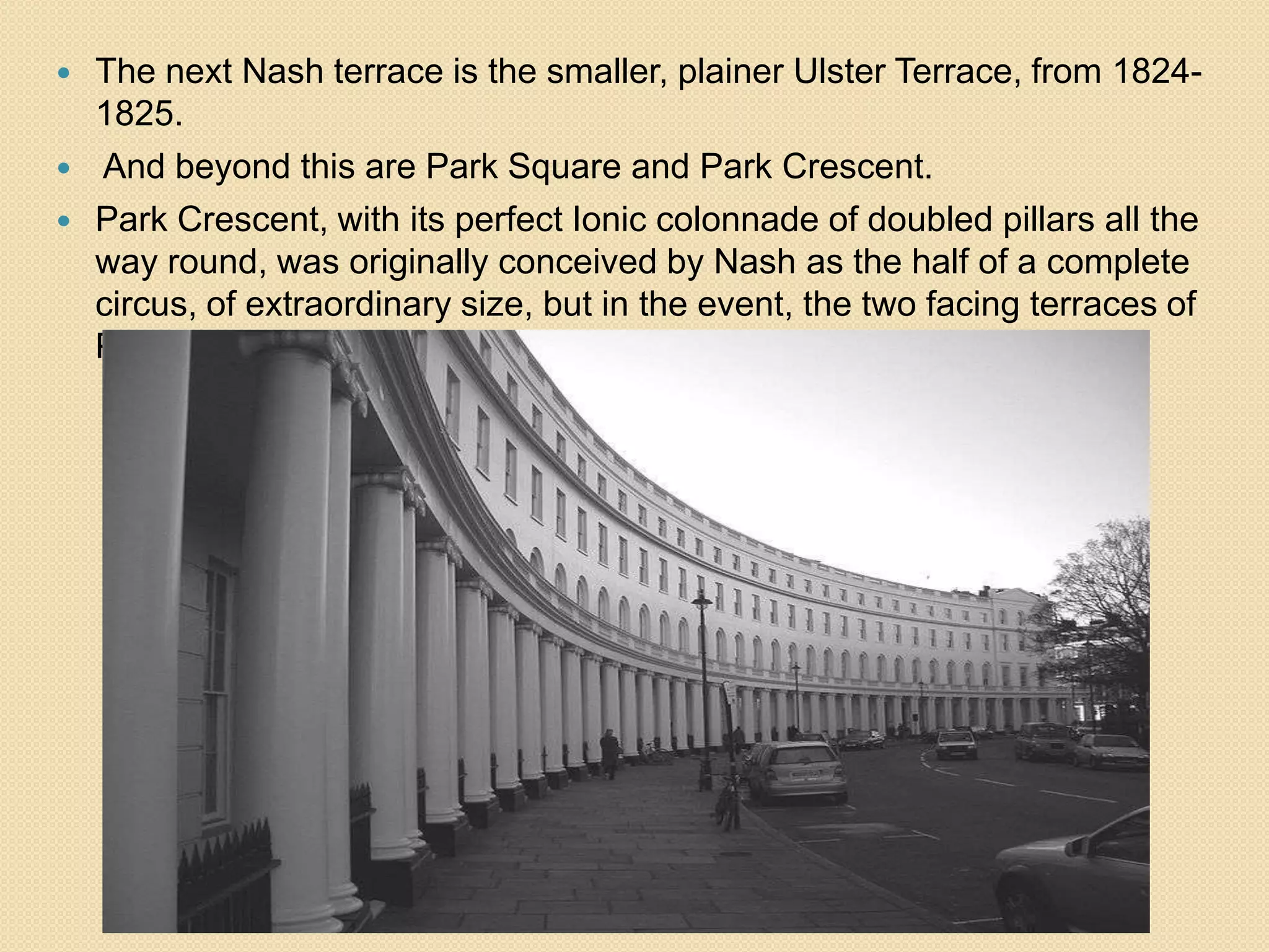 



The next Nash terrace is the smaller, plainer Ulster Terrace, from 18241825.
And beyond this are Park Square and Park Crescent.
Park Crescent, with its perfect Ionic colonnade of doubled pillars all the
way round, was originally conceived by Nash as the half of a complete
circus, of extraordinary size, but in the event, the two facing terraces of
Park Square complete the composition (1823-25).

 