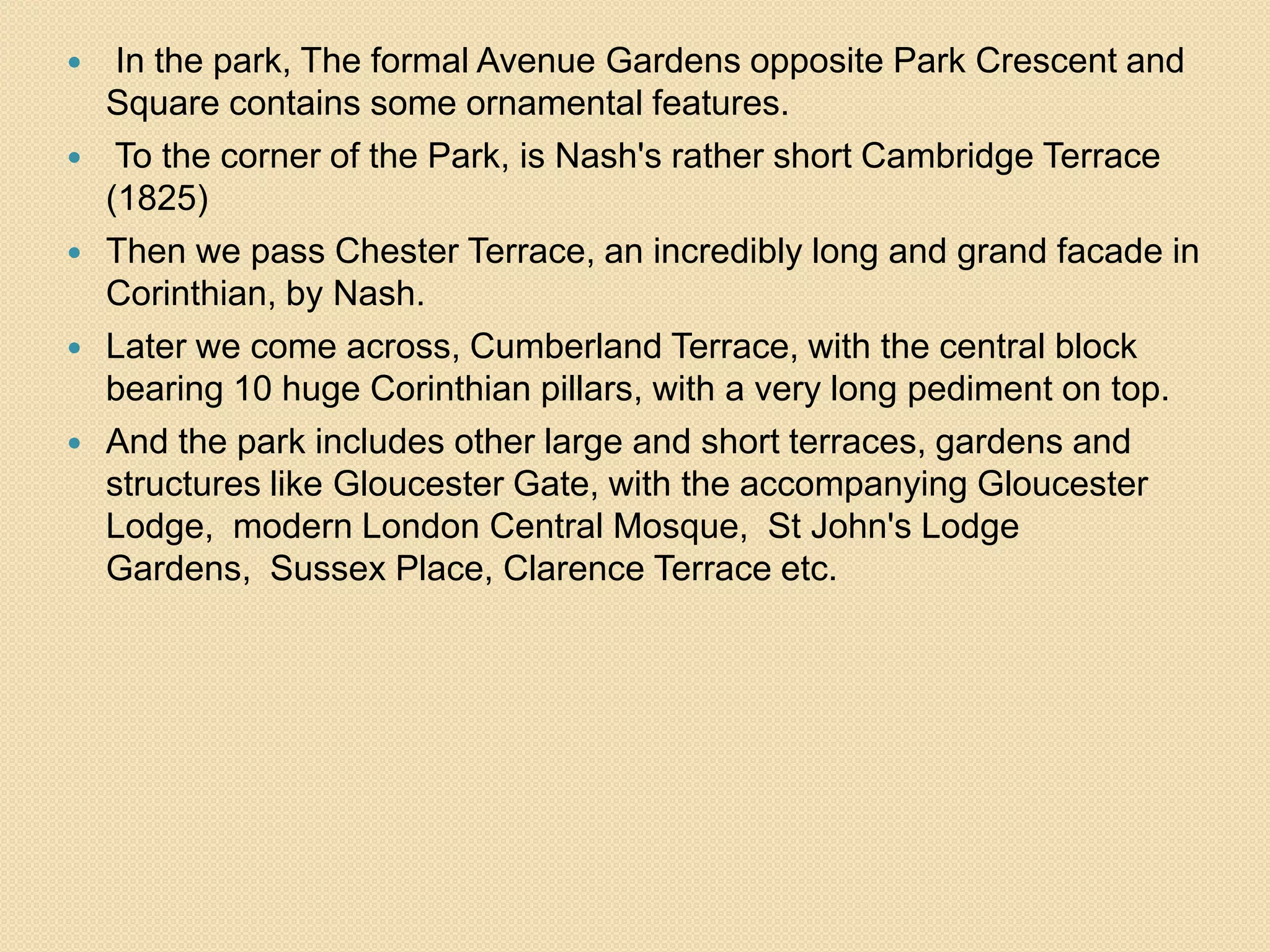 






In the park, The formal Avenue Gardens opposite Park Crescent and
Square contains some ornamental features.
To the corner of the Park, is Nash's rather short Cambridge Terrace
(1825)
Then we pass Chester Terrace, an incredibly long and grand facade in
Corinthian, by Nash.
Later we come across, Cumberland Terrace, with the central block
bearing 10 huge Corinthian pillars, with a very long pediment on top.
And the park includes other large and short terraces, gardens and
structures like Gloucester Gate, with the accompanying Gloucester
Lodge, modern London Central Mosque, St John's Lodge
Gardens, Sussex Place, Clarence Terrace etc.

 