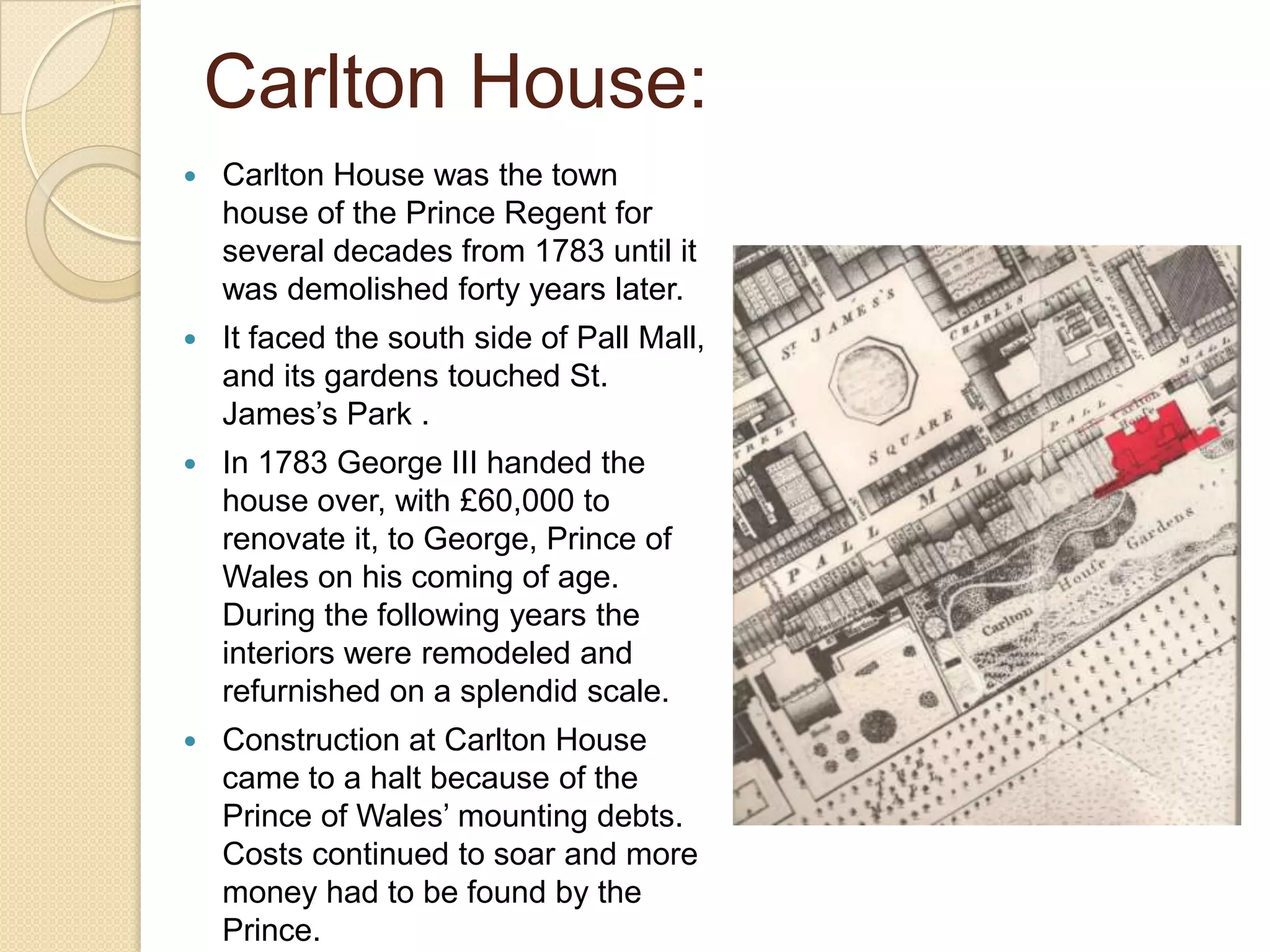 Carlton House:


Carlton House was the town
house of the Prince Regent for
several decades from 1783 until it
was demolished forty years later.



It faced the south side of Pall Mall,
and its gardens touched St.
James’s Park .



In 1783 George III handed the
house over, with £60,000 to
renovate it, to George, Prince of
Wales on his coming of age.
During the following years the
interiors were remodeled and
refurnished on a splendid scale.



Construction at Carlton House
came to a halt because of the
Prince of Wales’ mounting debts.
Costs continued to soar and more
money had to be found by the
Prince.

 