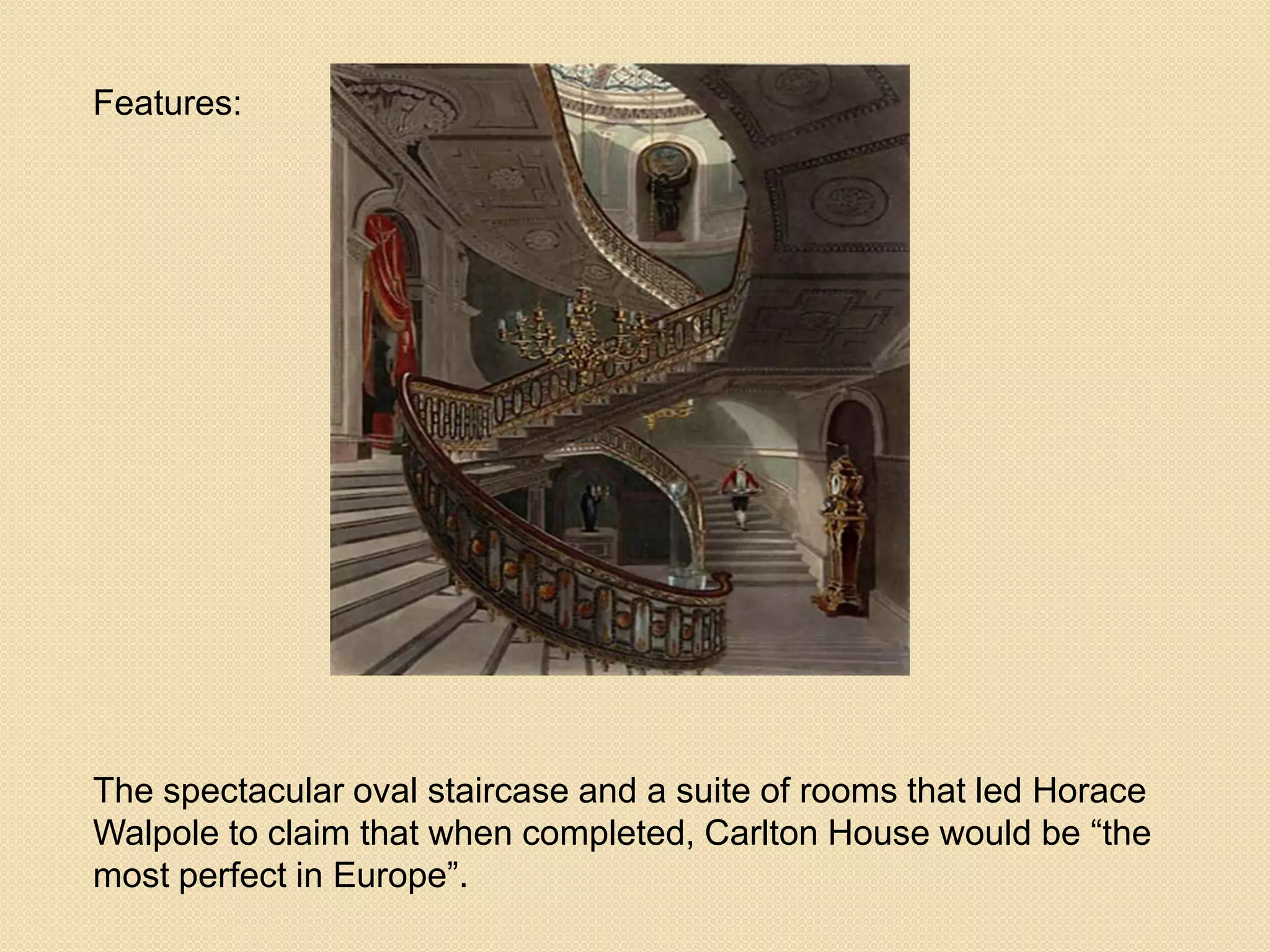 Features:

The spectacular oval staircase and a suite of rooms that led Horace
Walpole to claim that when completed, Carlton House would be ―the
most perfect in Europe‖.

 