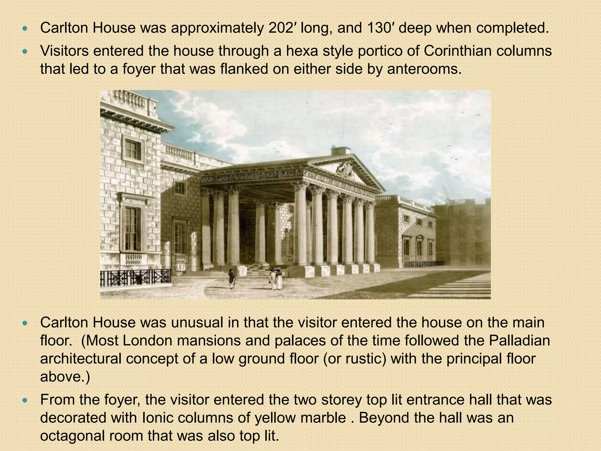 

Carlton House was approximately 202′ long, and 130′ deep when completed.



Visitors entered the house through a hexa style portico of Corinthian columns
that led to a foyer that was flanked on either side by anterooms.



Carlton House was unusual in that the visitor entered the house on the main
floor. (Most London mansions and palaces of the time followed the Palladian
architectural concept of a low ground floor (or rustic) with the principal floor
above.)



From the foyer, the visitor entered the two storey top lit entrance hall that was
decorated with Ionic columns of yellow marble . Beyond the hall was an
octagonal room that was also top lit.

 