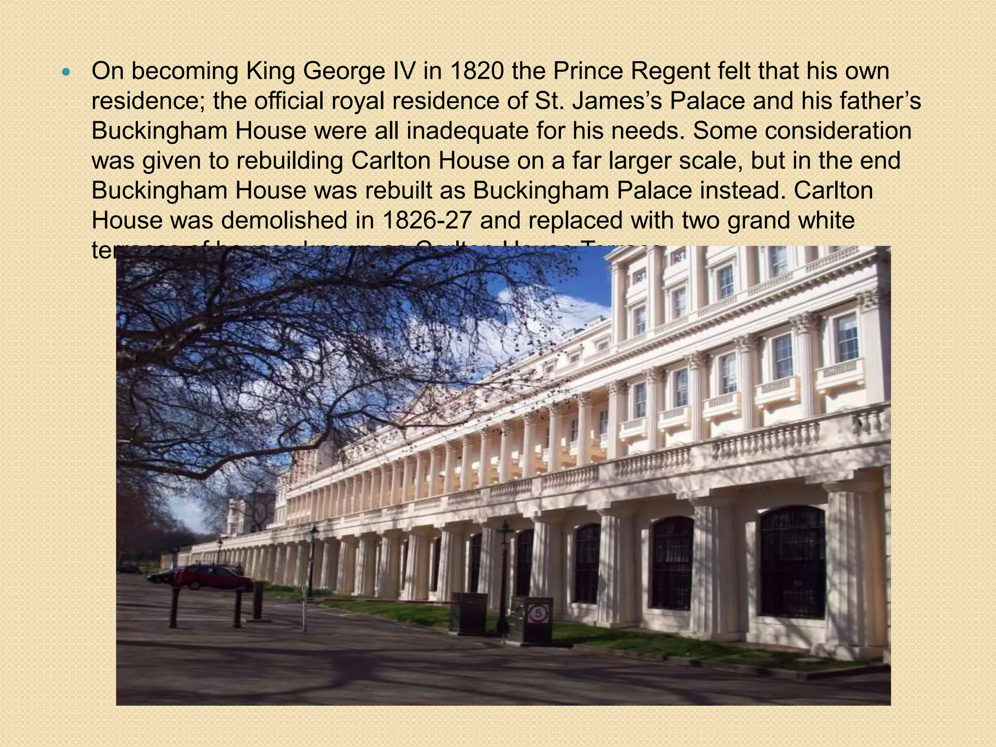 

On becoming King George IV in 1820 the Prince Regent felt that his own
residence; the official royal residence of St. James’s Palace and his father’s
Buckingham House were all inadequate for his needs. Some consideration
was given to rebuilding Carlton House on a far larger scale, but in the end
Buckingham House was rebuilt as Buckingham Palace instead. Carlton
House was demolished in 1826-27 and replaced with two grand white
terraces of houses known as Carlton House Terrace.

 