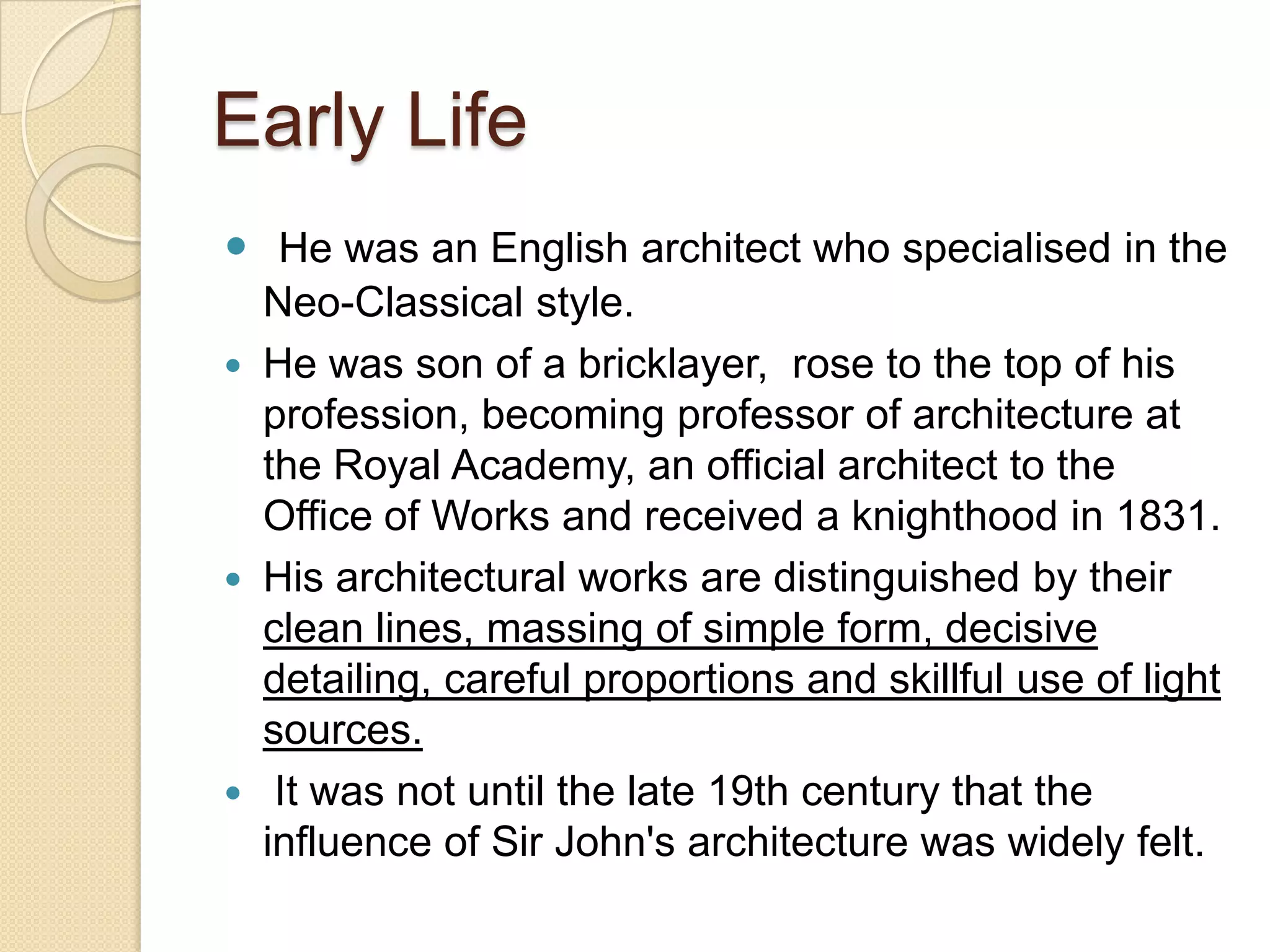 Early Life
 He was an English architect who specialised in the






Neo-Classical style.
He was son of a bricklayer, rose to the top of his
profession, becoming professor of architecture at
the Royal Academy, an official architect to the
Office of Works and received a knighthood in 1831.
His architectural works are distinguished by their
clean lines, massing of simple form, decisive
detailing, careful proportions and skillful use of light
sources.
It was not until the late 19th century that the
influence of Sir John's architecture was widely felt.

 