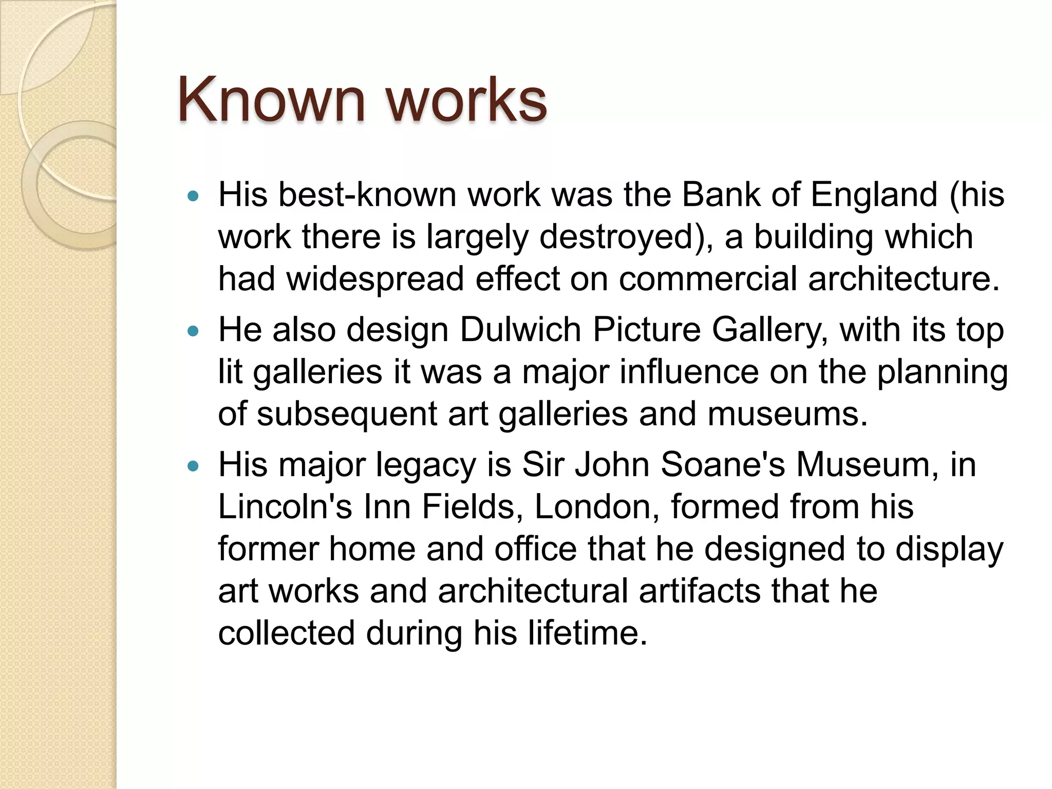 Known works
His best-known work was the Bank of England (his
work there is largely destroyed), a building which
had widespread effect on commercial architecture.
 He also design Dulwich Picture Gallery, with its top
lit galleries it was a major influence on the planning
of subsequent art galleries and museums.
 His major legacy is Sir John Soane's Museum, in
Lincoln's Inn Fields, London, formed from his
former home and office that he designed to display
art works and architectural artifacts that he
collected during his lifetime.


 