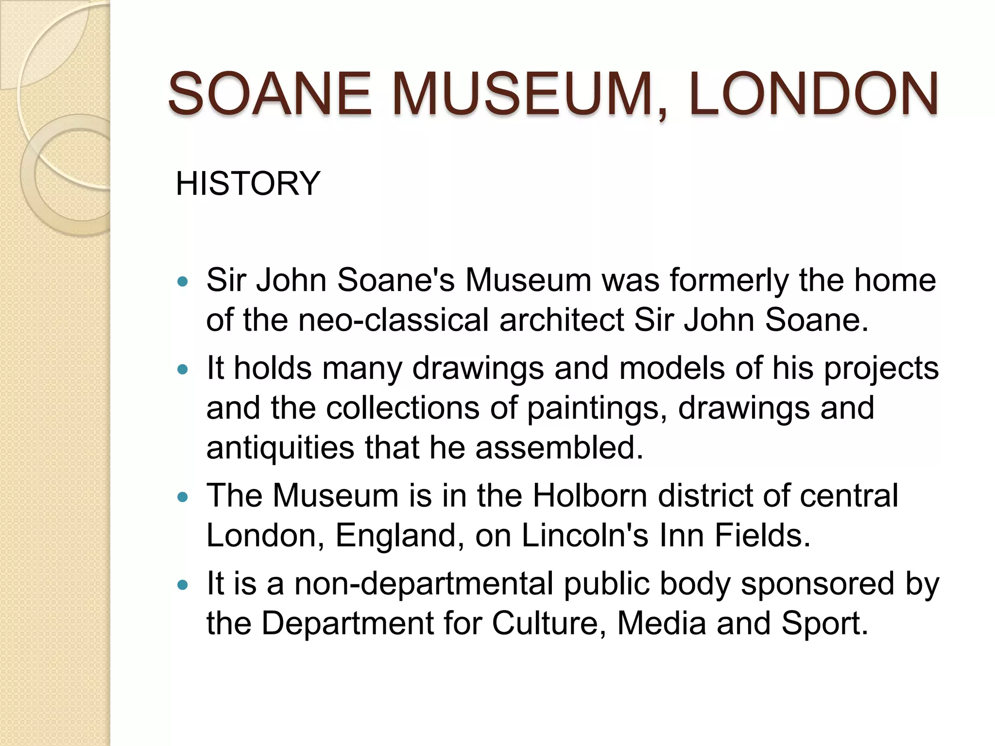 SOANE MUSEUM, LONDON
HISTORY






Sir John Soane's Museum was formerly the home
of the neo-classical architect Sir John Soane.
It holds many drawings and models of his projects
and the collections of paintings, drawings and
antiquities that he assembled.
The Museum is in the Holborn district of central
London, England, on Lincoln's Inn Fields.
It is a non-departmental public body sponsored by
the Department for Culture, Media and Sport.

 
