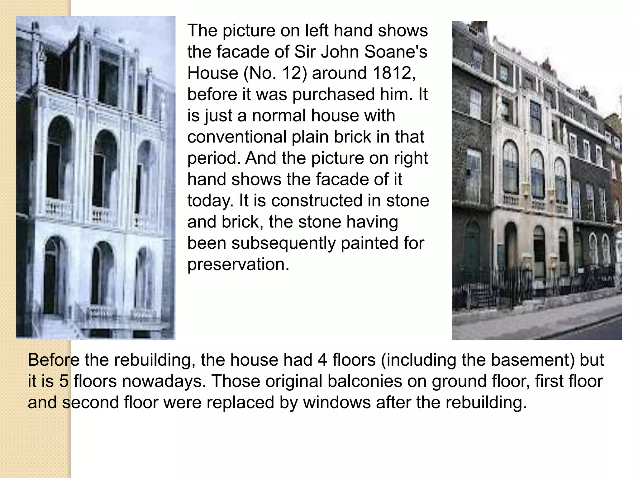 The picture on left hand shows
the facade of Sir John Soane's
House (No. 12) around 1812,
before it was purchased him. It
is just a normal house with
conventional plain brick in that
period. And the picture on right
hand shows the facade of it
today. It is constructed in stone
and brick, the stone having
been subsequently painted for
preservation.

Before the rebuilding, the house had 4 floors (including the basement) but
it is 5 floors nowadays. Those original balconies on ground floor, first floor
and second floor were replaced by windows after the rebuilding.

 