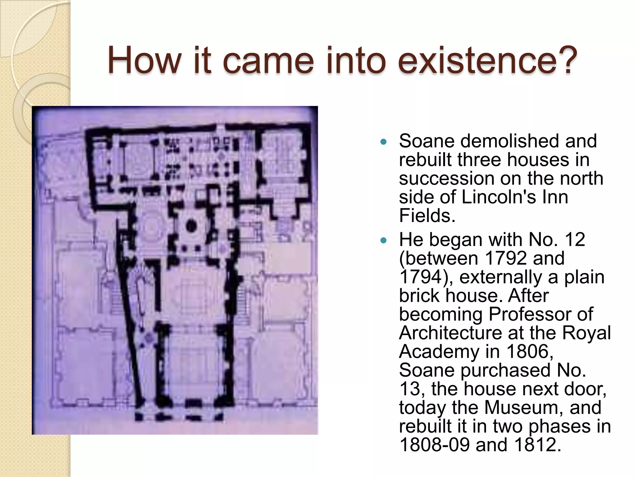 How it came into existence?
Soane demolished and
rebuilt three houses in
succession on the north
side of Lincoln's Inn
Fields.
 He began with No. 12
(between 1792 and
1794), externally a plain
brick house. After
becoming Professor of
Architecture at the Royal
Academy in 1806,
Soane purchased No.
13, the house next door,
today the Museum, and
rebuilt it in two phases in
1808-09 and 1812.


 