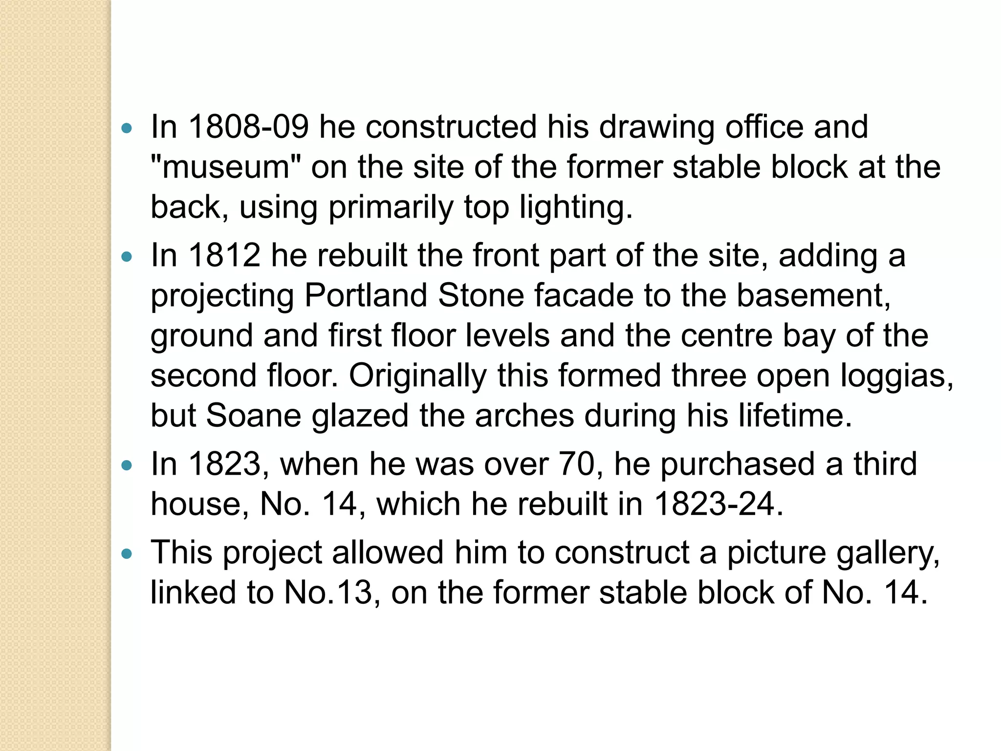 






In 1808-09 he constructed his drawing office and
"museum" on the site of the former stable block at the
back, using primarily top lighting.
In 1812 he rebuilt the front part of the site, adding a
projecting Portland Stone facade to the basement,
ground and first floor levels and the centre bay of the
second floor. Originally this formed three open loggias,
but Soane glazed the arches during his lifetime.
In 1823, when he was over 70, he purchased a third
house, No. 14, which he rebuilt in 1823-24.
This project allowed him to construct a picture gallery,
linked to No.13, on the former stable block of No. 14.

 