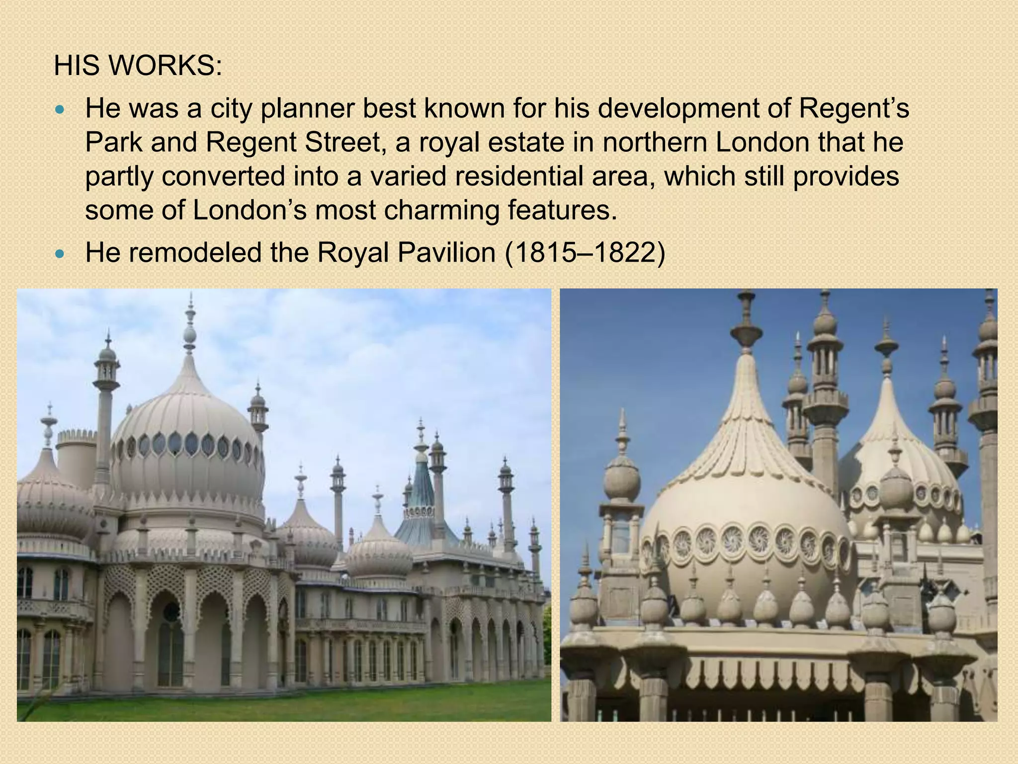HIS WORKS:
 He was a city planner best known for his development of Regent’s
Park and Regent Street, a royal estate in northern London that he
partly converted into a varied residential area, which still provides
some of London’s most charming features.
 He remodeled the Royal Pavilion (1815–1822)

 